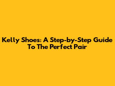 Kelly Shoes: A Step-by-Step Guide To The Perfect Pair