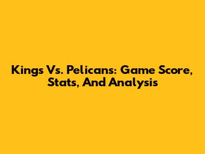 Kings Vs. Pelicans: Game Score, Stats, And Analysis