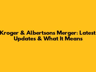 Kroger & Albertsons Merger: Latest Updates & What It Means