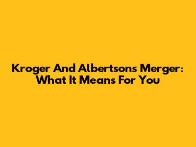 Kroger And Albertsons Merger: What It Means For You