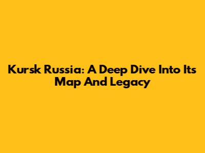 Kursk Russia: A Deep Dive Into Its Map And Legacy