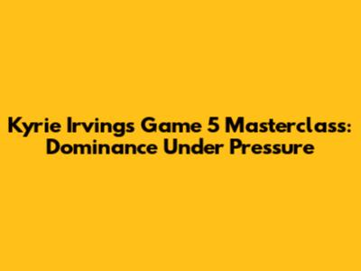 Kyrie Irving's Game 5 Masterclass: Dominance Under Pressure