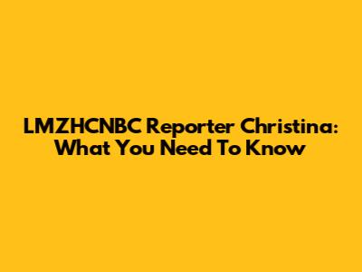 LMZHCNBC Reporter Christina: What You Need To Know