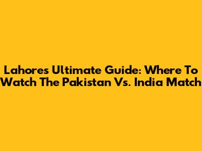 Lahore's Ultimate Guide: Where To Watch The Pakistan Vs. India Match