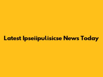 Latest Ipseiipulisicse News Today