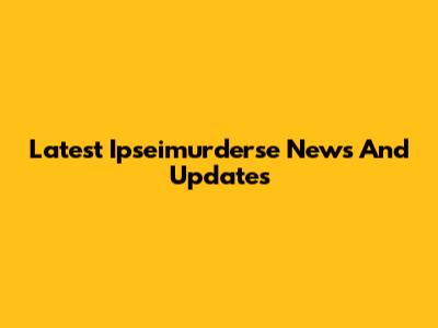 Latest Ipseimurderse News And Updates