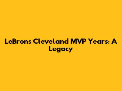 LeBron's Cleveland MVP Years: A Legacy