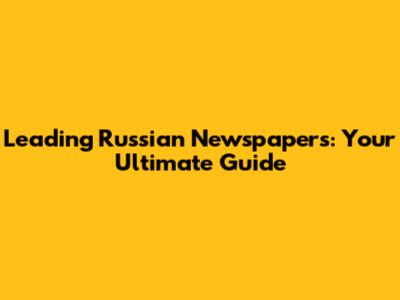 Leading Russian Newspapers: Your Ultimate Guide