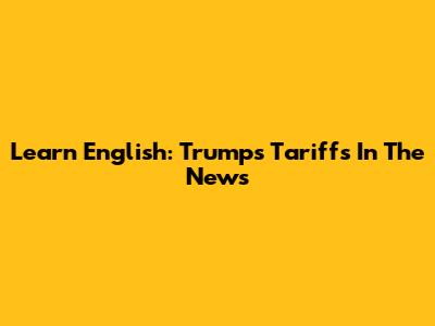 Learn English: Trump's Tariffs In The News