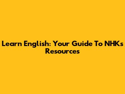 Learn English: Your Guide To NHK's Resources