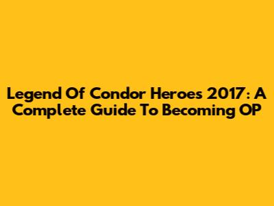 Legend Of Condor Heroes 2017: A Complete Guide To Becoming OP