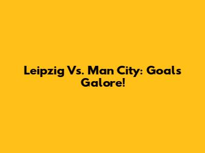Leipzig Vs. Man City: Goals Galore!