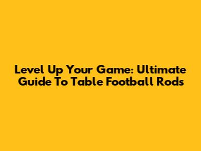 Level Up Your Game: Ultimate Guide To Table Football Rods