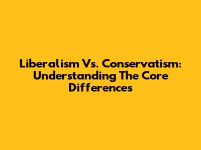 Liberalism Vs. Conservatism: Understanding The Core Differences