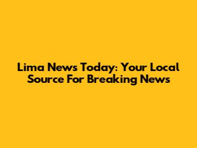 Lima News Today: Your Local Source For Breaking News