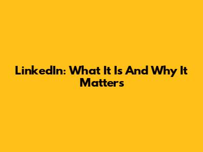 LinkedIn: What It Is And Why It Matters