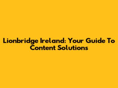 Lionbridge Ireland: Your Guide To Content Solutions