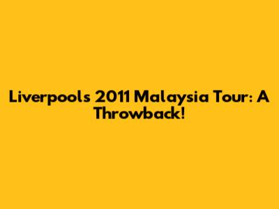 Liverpool's 2011 Malaysia Tour: A Throwback!