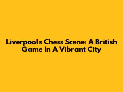 Liverpool's Chess Scene: A British Game In A Vibrant City