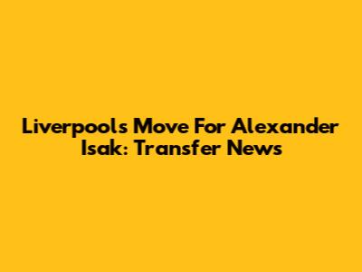 Liverpool's Move For Alexander Isak: Transfer News