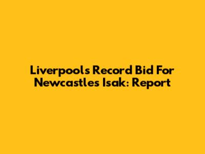 Liverpool's Record Bid For Newcastle's Isak: Report
