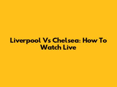 Liverpool Vs Chelsea: How To Watch Live