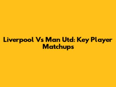 Liverpool Vs Man Utd: Key Player Matchups