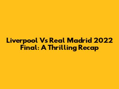 Liverpool Vs Real Madrid 2022 Final: A Thrilling Recap