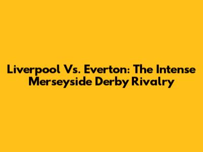 Liverpool Vs. Everton: The Intense Merseyside Derby Rivalry