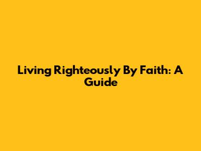 Living Righteously By Faith: A Guide