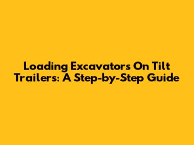 Loading Excavators On Tilt Trailers: A Step-by-Step Guide
