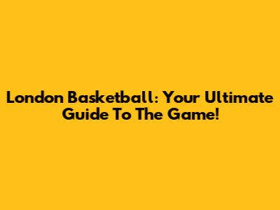 London Basketball: Your Ultimate Guide To The Game!