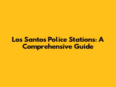 Los Santos Police Stations: A Comprehensive Guide