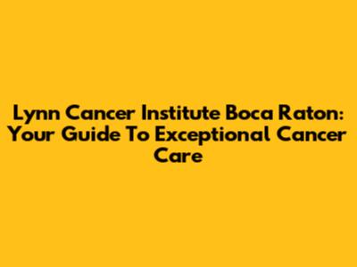 Lynn Cancer Institute Boca Raton: Your Guide To Exceptional Cancer Care