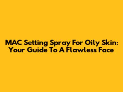 MAC Setting Spray For Oily Skin: Your Guide To A Flawless Face
