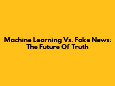 Machine Learning Vs. Fake News: The Future Of Truth