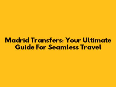 Madrid Transfers: Your Ultimate Guide For Seamless Travel
