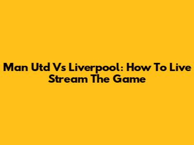Man Utd Vs Liverpool: How To Live Stream The Game