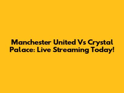 Manchester United Vs Crystal Palace: Live Streaming Today!