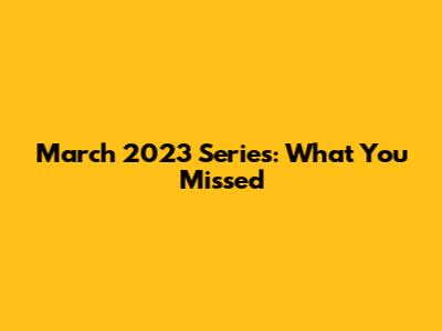 March 2023 Series: What You Missed