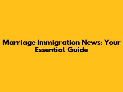 Marriage Immigration News: Your Essential Guide