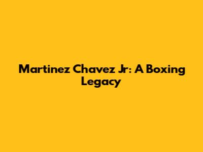 Martinez Chavez Jr: A Boxing Legacy