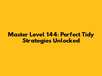 Master Level 144: Perfect Tidy Strategies Unlocked