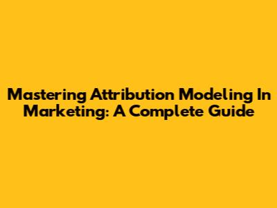 Mastering Attribution Modeling In Marketing: A Complete Guide
