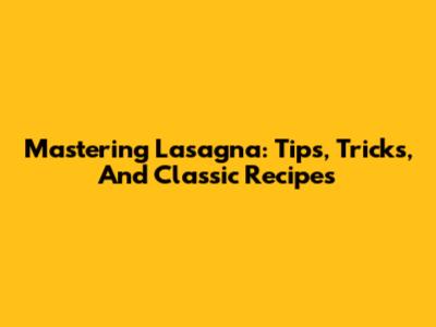 Mastering Lasagna: Tips, Tricks, And Classic Recipes