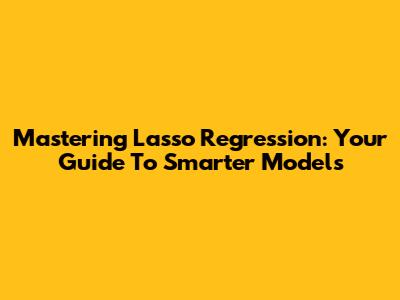 Mastering Lasso Regression: Your Guide To Smarter Models