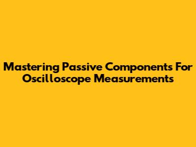 Mastering Passive Components For Oscilloscope Measurements