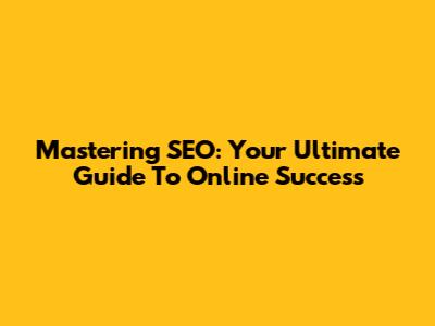 Mastering SEO: Your Ultimate Guide To Online Success