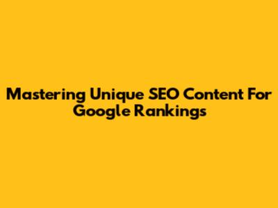Mastering Unique SEO Content For Google Rankings