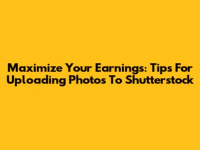 Maximize Your Earnings: Tips For Uploading Photos To Shutterstock